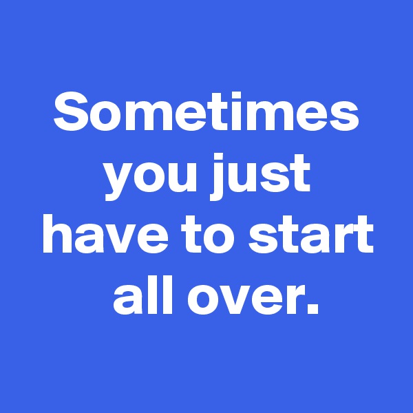 
 Sometimes
 you just
 have to start
  all over.
