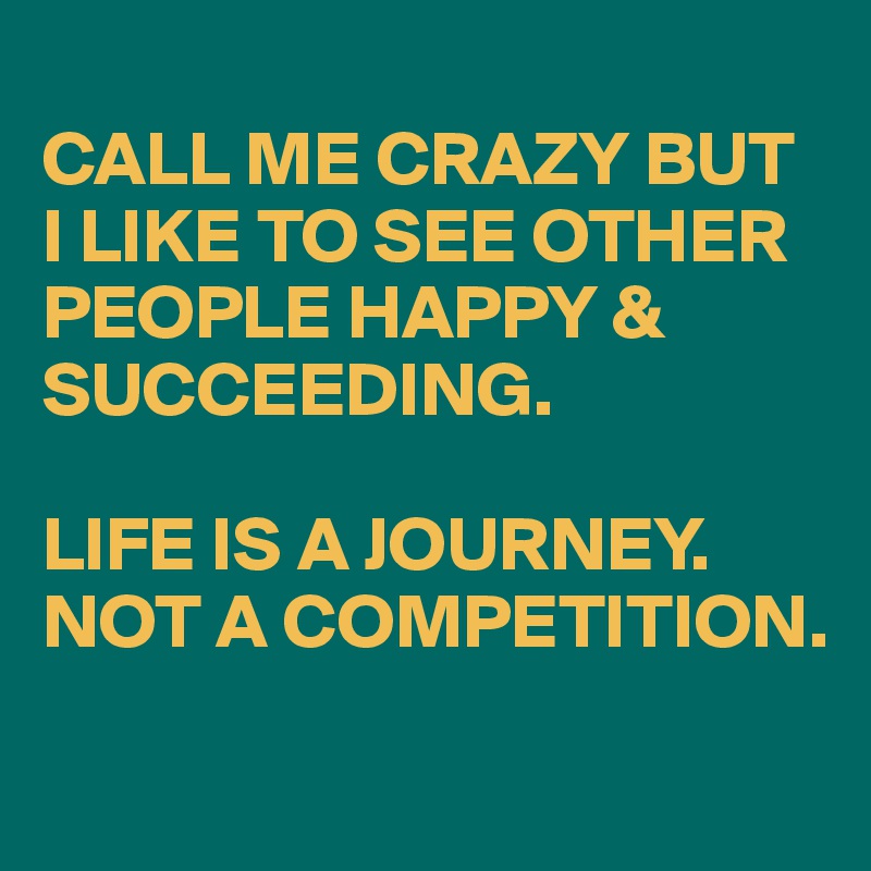 
CALL ME CRAZY BUT I LIKE TO SEE OTHER PEOPLE HAPPY & SUCCEEDING.

LIFE IS A JOURNEY. 
NOT A COMPETITION.
