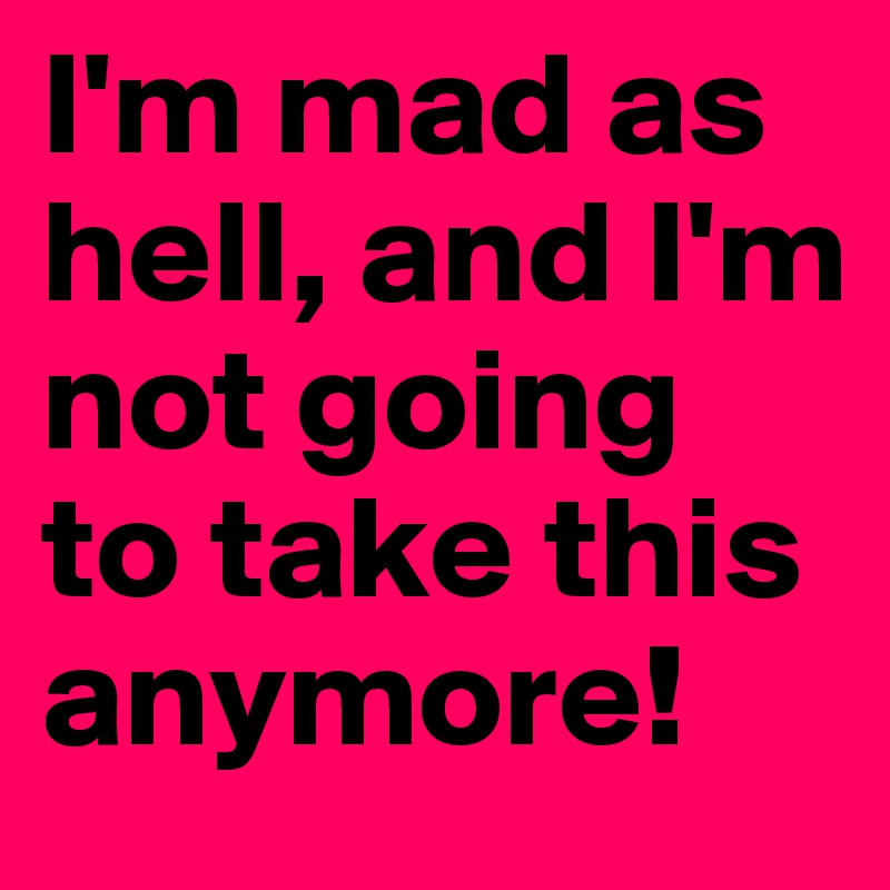 I'm mad as hell, and I'm not going to take this anymore!