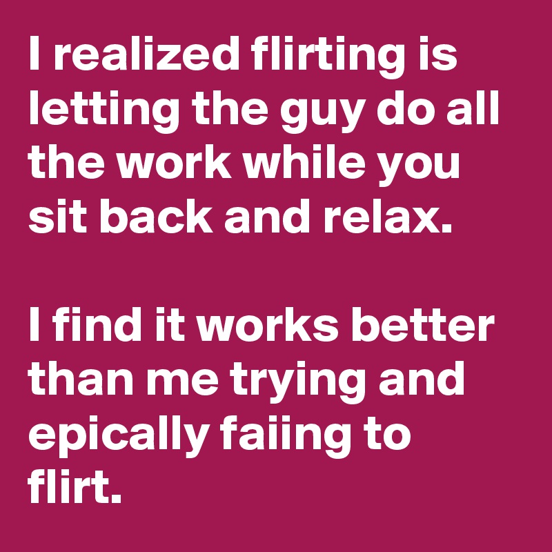 I realized flirting is letting the guy do all the work while you sit back and relax.

I find it works better than me trying and epically faiing to flirt.