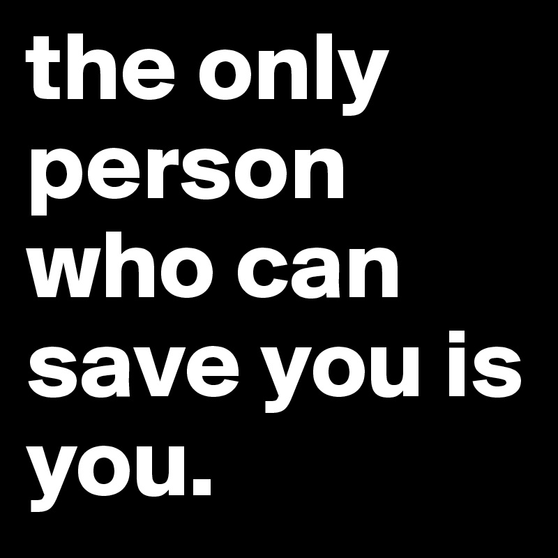 the only person who can save you is you. 