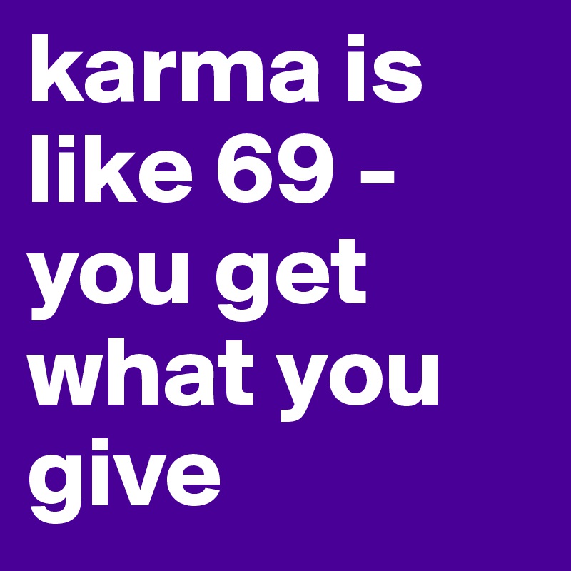 karma is like 69 - 
you get what you give