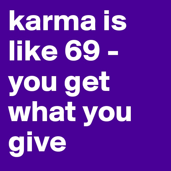 karma is like 69 - 
you get what you give