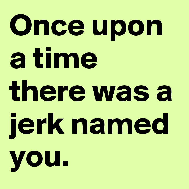 Once upon a time there was a jerk named you.