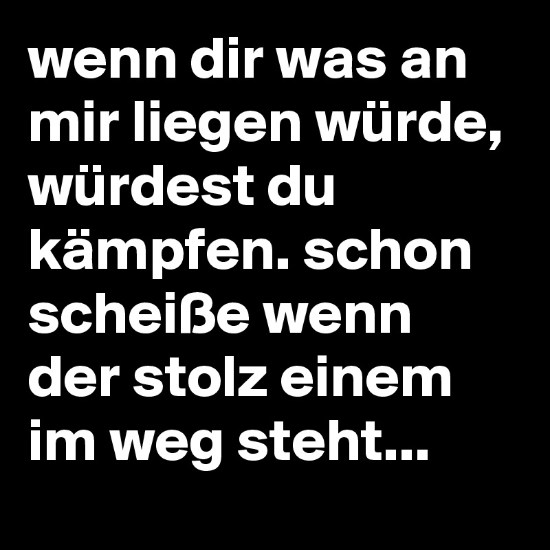 wenn dir was an mir liegen würde, würdest du kämpfen. schon scheiße wenn der stolz einem im weg steht...