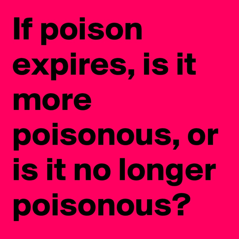 If poison expires, is it more poisonous, or is it no longer poisonous?