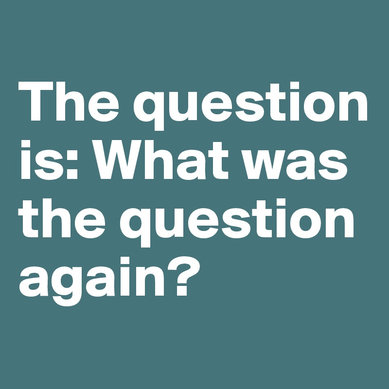 
The question is: What was the question again?