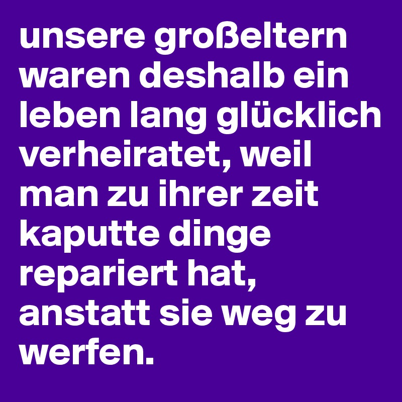 unsere großeltern waren deshalb ein leben lang glücklich verheiratet, weil man zu ihrer zeit kaputte dinge repariert hat, anstatt sie weg zu werfen.