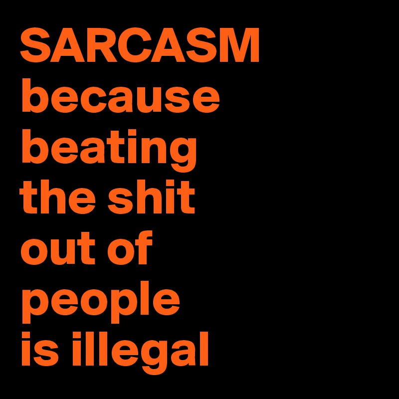 SARCASM
because 
beating 
the shit 
out of 
people 
is illegal