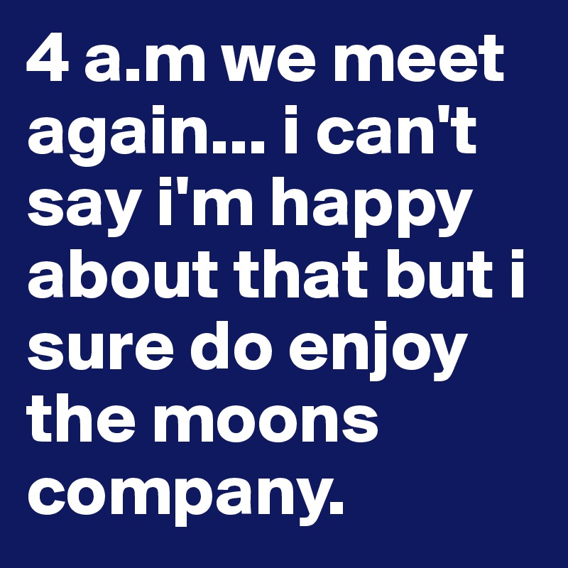 4 a.m we meet again... i can't say i'm happy about that but i sure do enjoy the moons company.