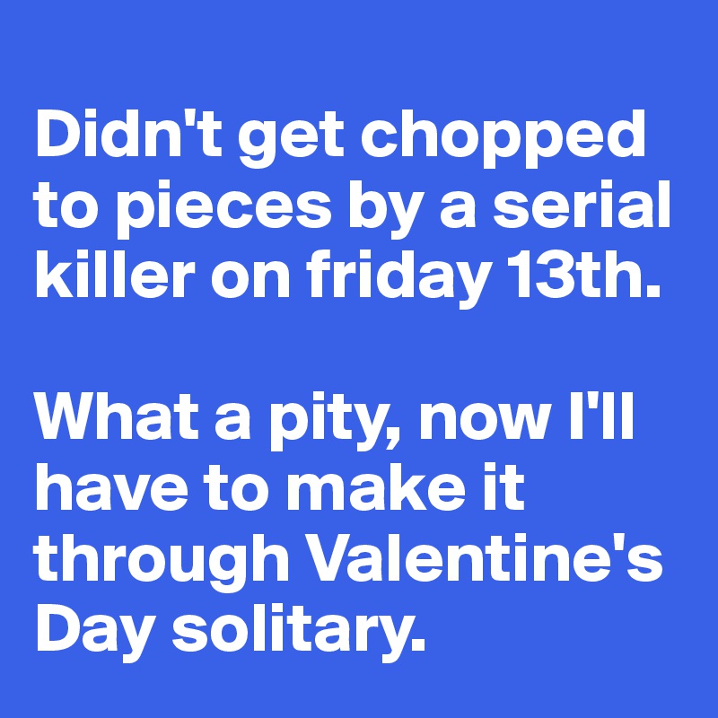 
Didn't get chopped to pieces by a serial killer on friday 13th. 

What a pity, now I'll have to make it through Valentine's Day solitary.