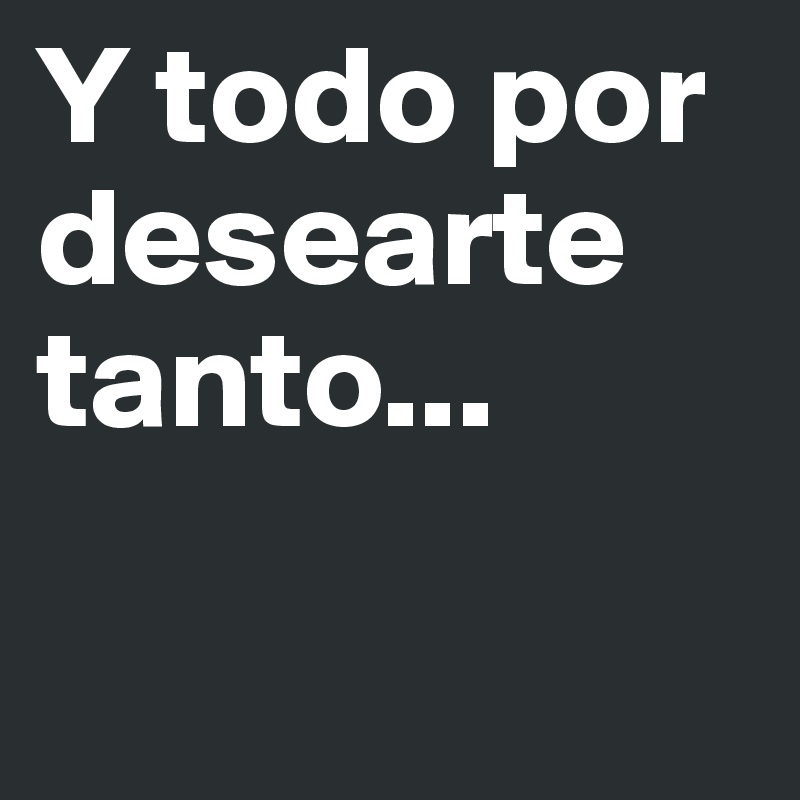 Y todo por desearte tanto...

