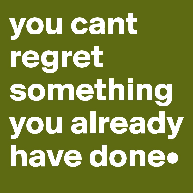 you cant regret something you already have done•