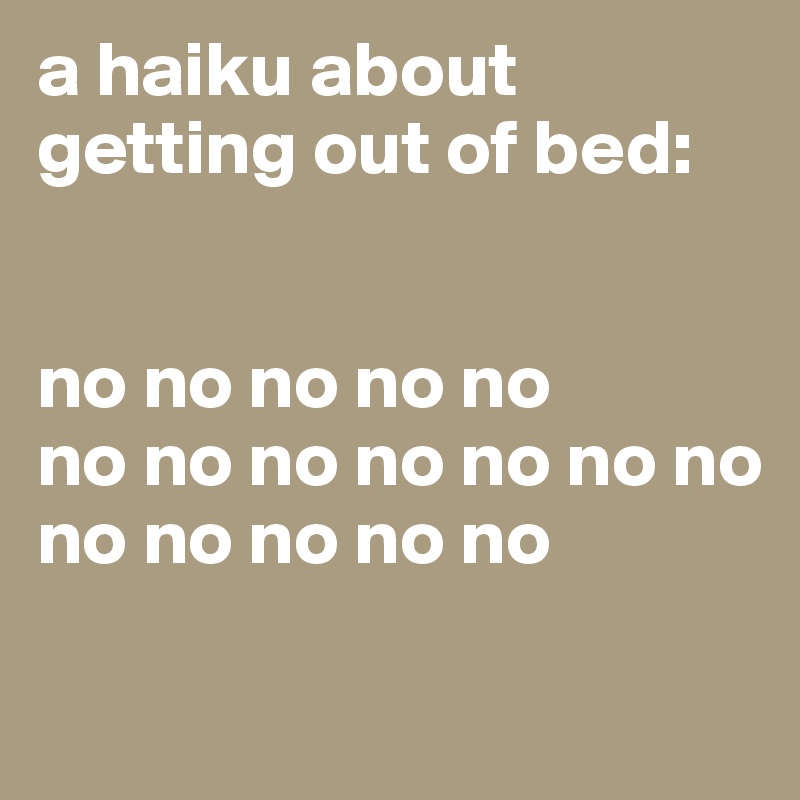 a haiku about getting out of bed: 


no no no no no
no no no no no no no
no no no no no

