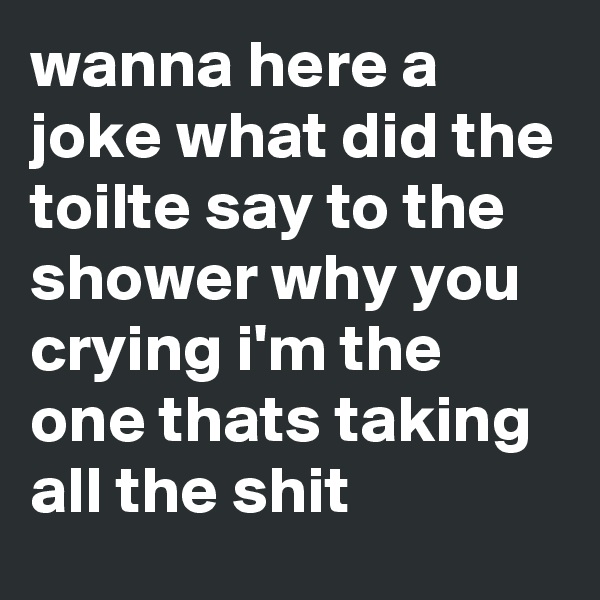wanna here a joke what did the toilte say to the shower why you crying i'm the one thats taking all the shit