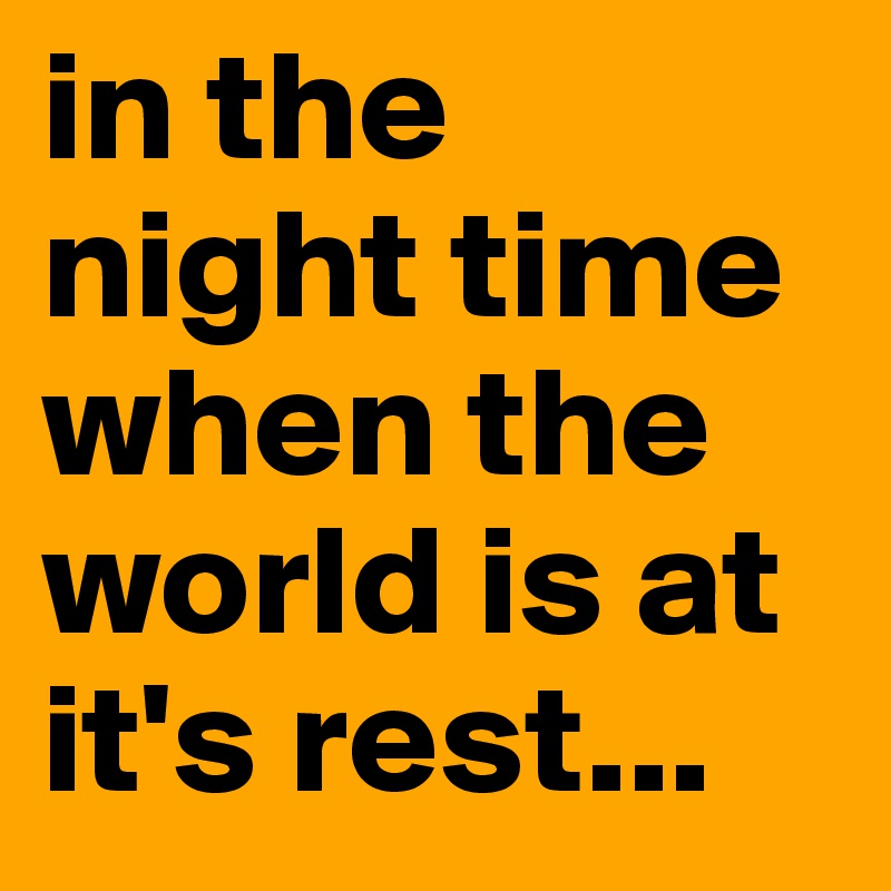 in the night time when the world is at it's rest...