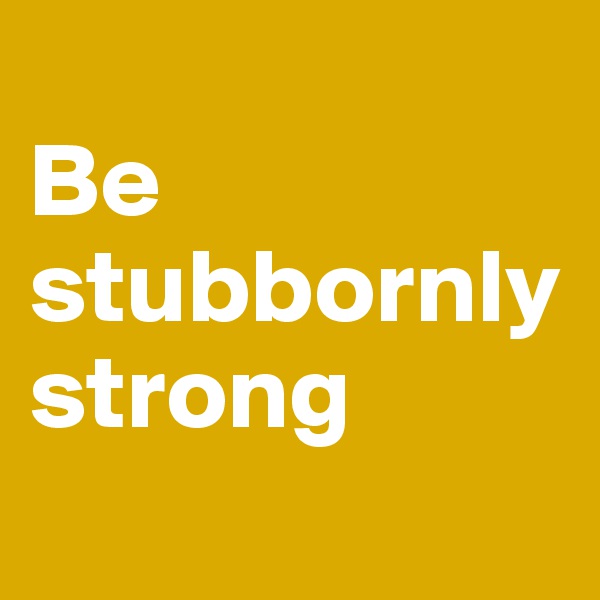 
Be stubbornly strong
