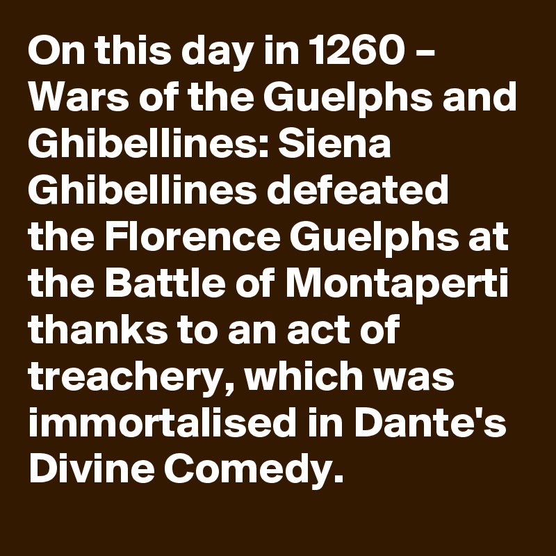 On this day in 1260 – Wars of the Guelphs and Ghibellines: Siena Ghibellines defeated the Florence Guelphs at the Battle of Montaperti thanks to an act of treachery, which was immortalised in Dante's Divine Comedy.