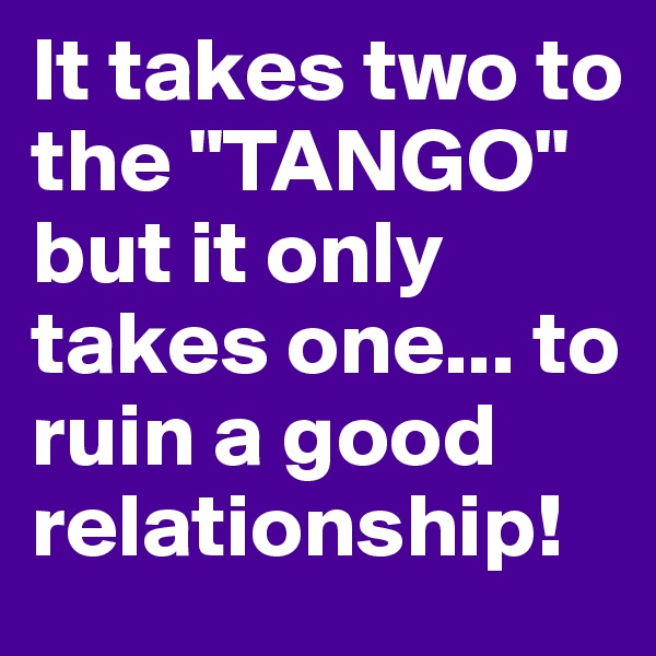 It takes two to the "TANGO" but it only takes one... to ruin a good relationship!