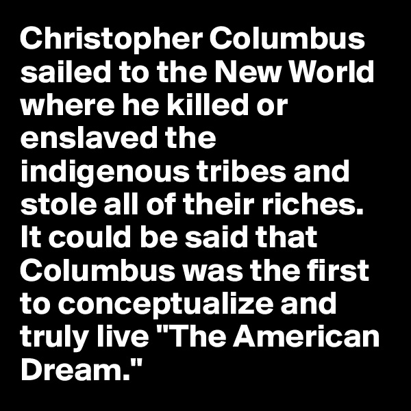 Christopher Columbus sailed to the New World where he killed or enslaved the indigenous tribes and stole all of their riches. It could be said that Columbus was the first to conceptualize and truly live "The American Dream."