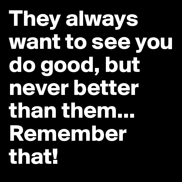 They always want to see you do good, but never better than them... Remember that!
