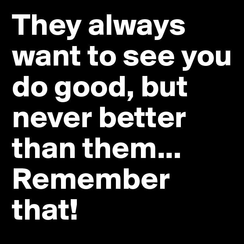 They always want to see you do good, but never better than them... Remember that!
