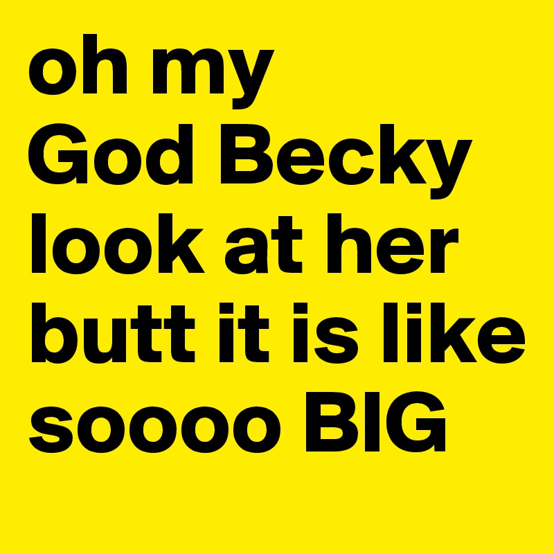 oh my 
God Becky look at her butt it is like soooo BIG
