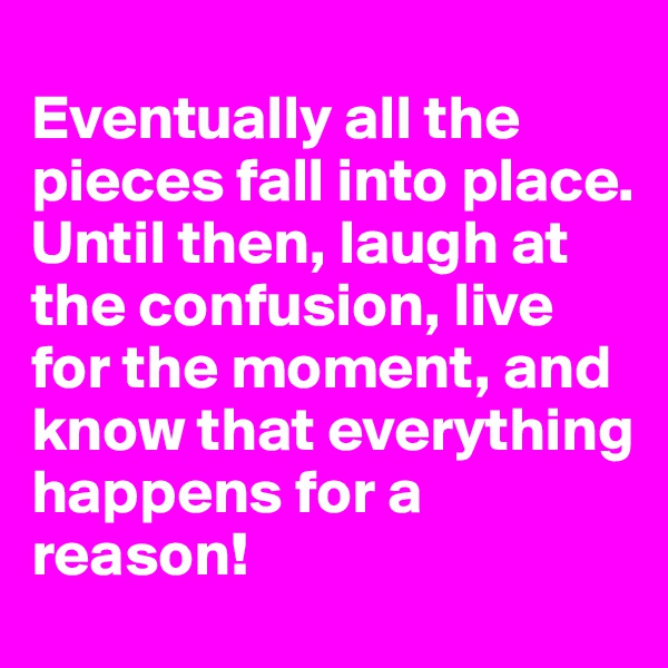 
Eventually all the pieces fall into place. Until then, laugh at the confusion, live for the moment, and know that everything happens for a reason!