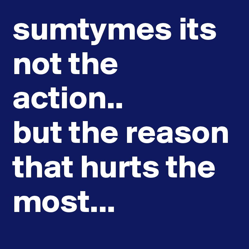 sumtymes its not the action.. 
but the reason that hurts the most...