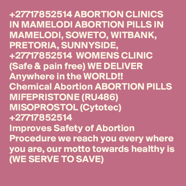 +27717852514 ABORTION CLINICS IN MAMELODI ABORTION PILLS IN MAMELODI, SOWETO, WITBANK, PRETORIA, SUNNYSIDE, +27717852514  WOMENS CLINIC (Safe & pain free) WE DELIVER Anywhere in the WORLD!!
Chemical Abortion ABORTION PILLS MIFEPRISTONE (RU486) MISOPROSTOL (Cytotec) +27717852514
Improves Safety of Abortion Procedure we reach you every where you are, our motto towards healthy is (WE SERVE TO SAVE)
