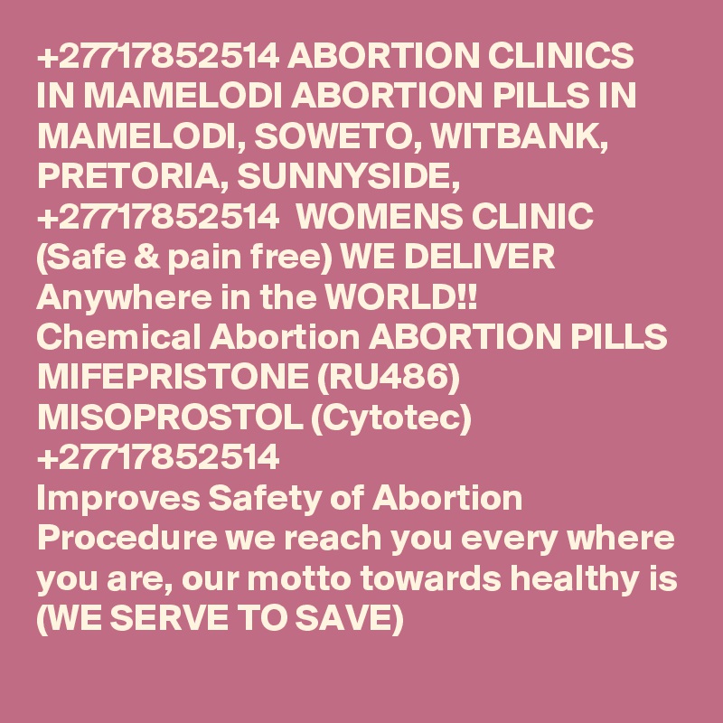 +27717852514 ABORTION CLINICS IN MAMELODI ABORTION PILLS IN MAMELODI, SOWETO, WITBANK, PRETORIA, SUNNYSIDE, +27717852514  WOMENS CLINIC (Safe & pain free) WE DELIVER Anywhere in the WORLD!!
Chemical Abortion ABORTION PILLS MIFEPRISTONE (RU486) MISOPROSTOL (Cytotec) +27717852514
Improves Safety of Abortion Procedure we reach you every where you are, our motto towards healthy is (WE SERVE TO SAVE)
