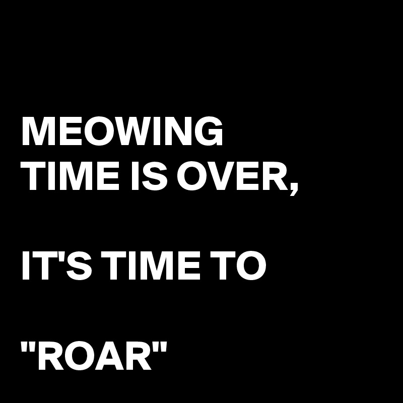 

MEOWING 
TIME IS OVER, 

IT'S TIME TO

"ROAR"