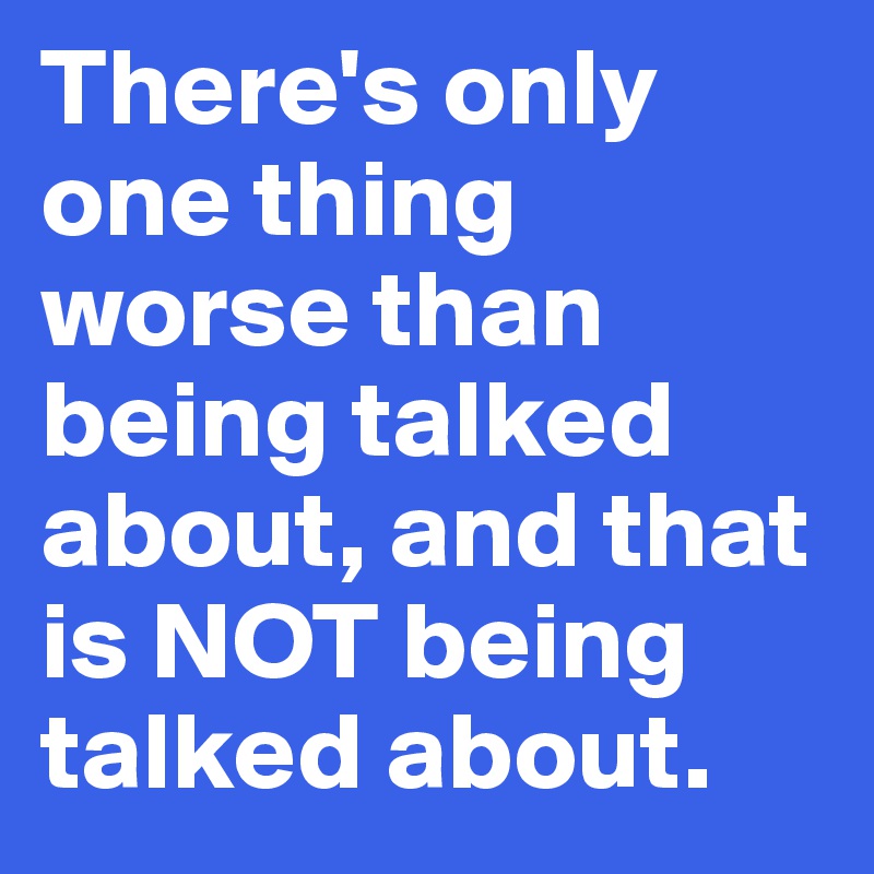 There's only one thing worse than being talked about, and that is NOT being talked about.