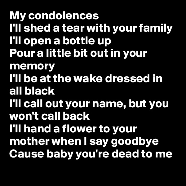 My condolences
I'll shed a tear with your family
I'll open a bottle up
Pour a little bit out in your memory
I'll be at the wake dressed in all black
I'll call out your name, but you won't call back
I'll hand a flower to your mother when I say goodbye
Cause baby you're dead to me