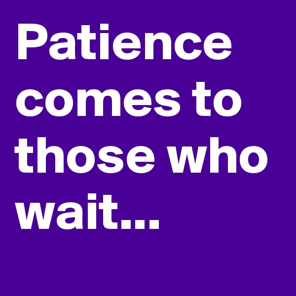 Patience comes to those who wait...