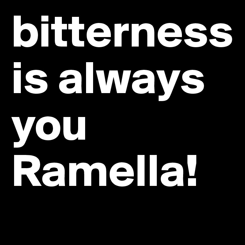 bitterness is always you Ramella!