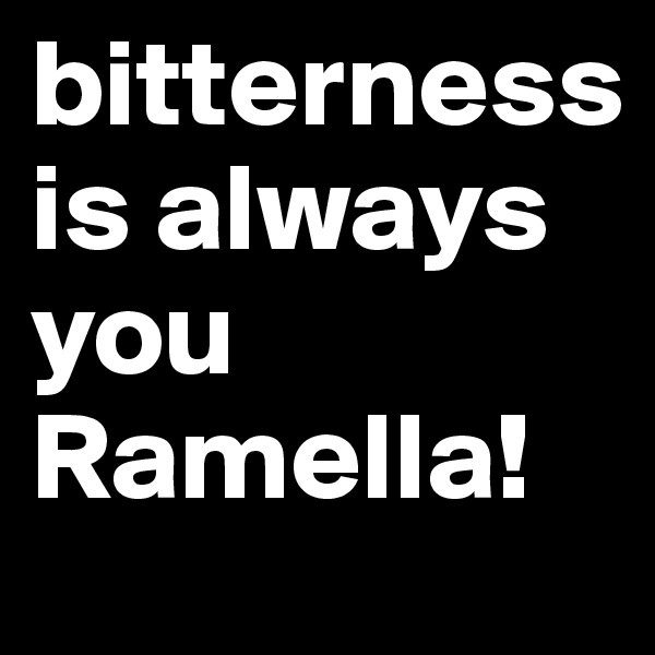 bitterness is always you Ramella!