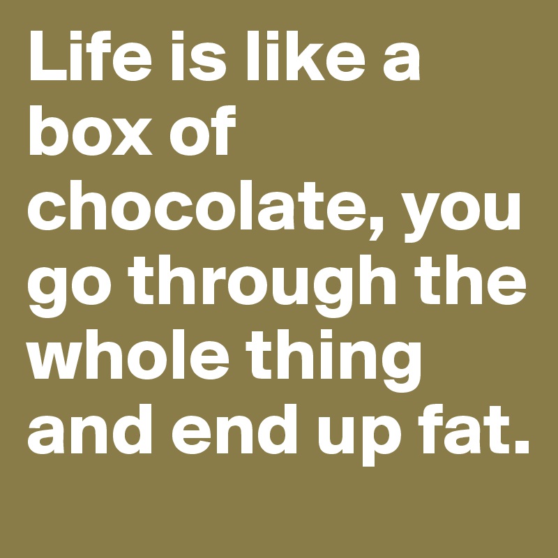 Life is like a box of chocolate, you go through the whole thing and end up fat.