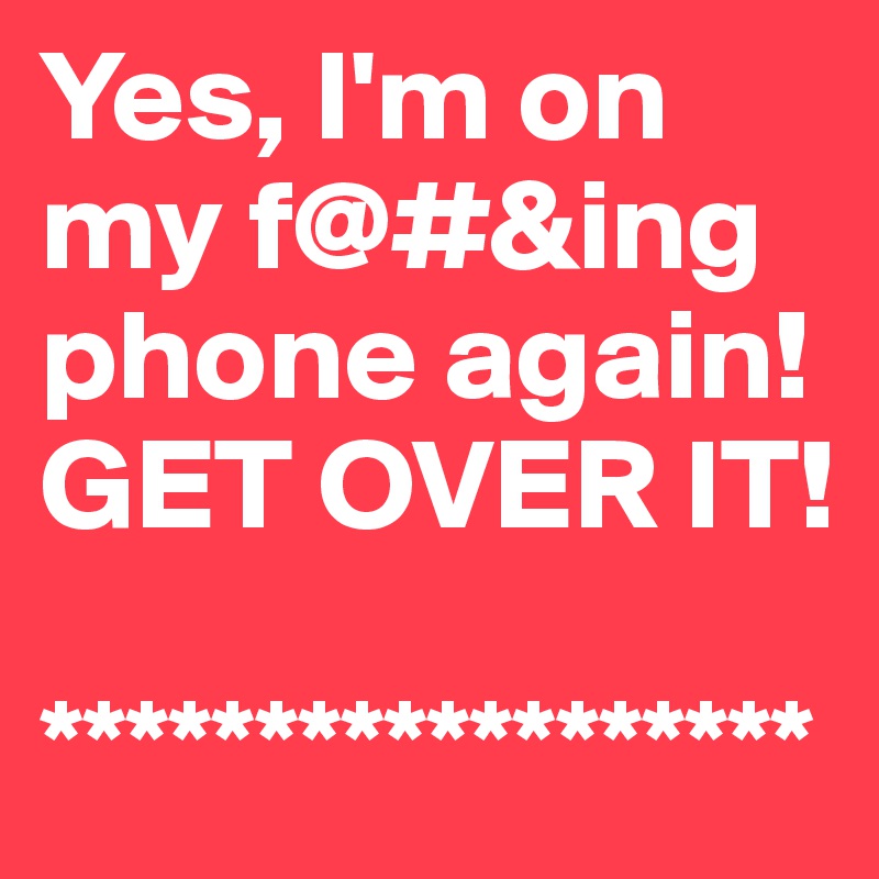 Yes, I'm on my f@#&ing phone again!  
GET OVER IT!

******************