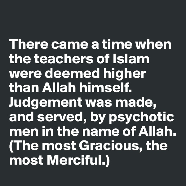 

There came a time when the teachers of Islam were deemed higher than Allah himself. Judgement was made, and served, by psychotic men in the name of Allah. 
(The most Gracious, the most Merciful.) 