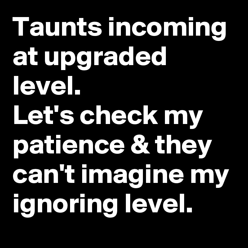 Taunts incoming at upgraded level. 
Let's check my patience & they can't imagine my ignoring level. 