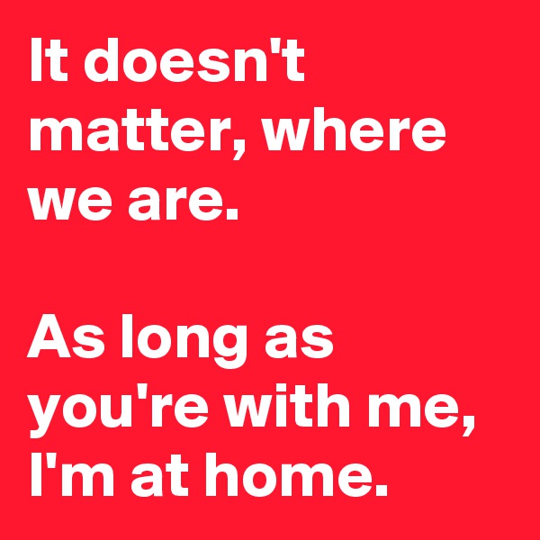 It doesn't matter, where we are.

As long as you're with me, I'm at home.