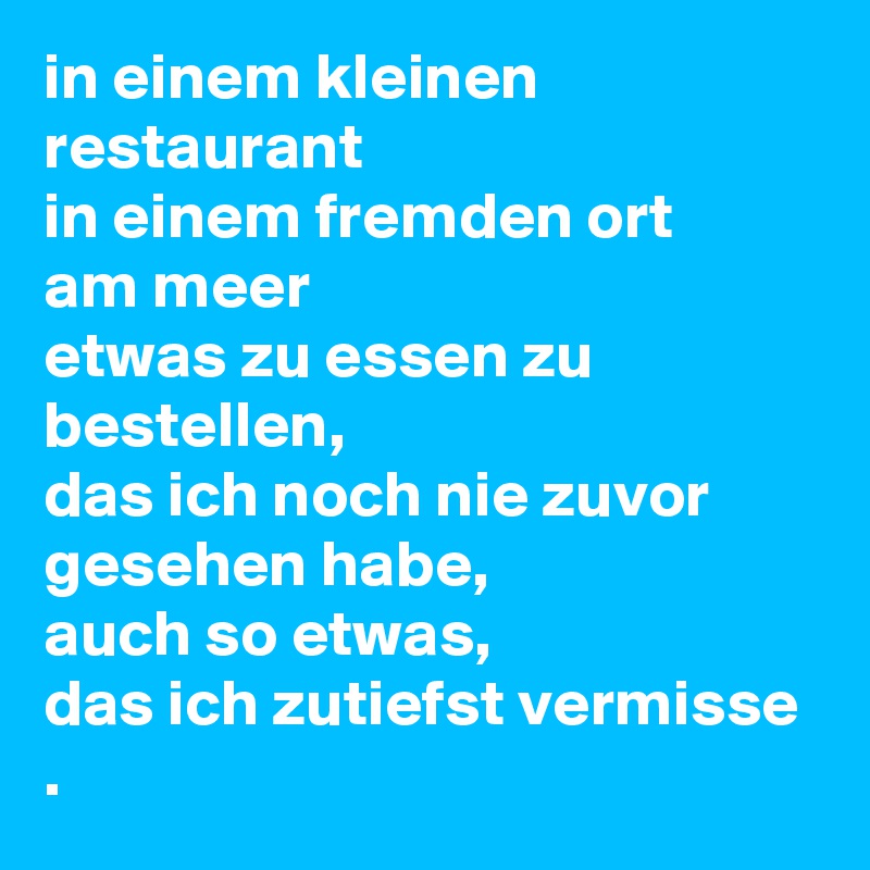 in einem kleinen restaurant 
in einem fremden ort 
am meer
etwas zu essen zu bestellen,
das ich noch nie zuvor gesehen habe, 
auch so etwas,
das ich zutiefst vermisse .