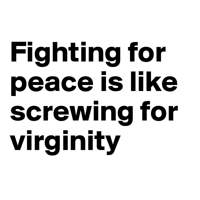
Fighting for peace is like screwing for virginity
