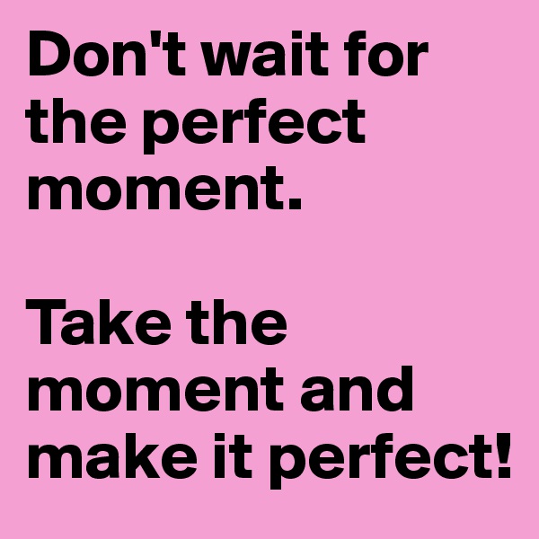Don't wait for the perfect moment.

Take the moment and make it perfect!