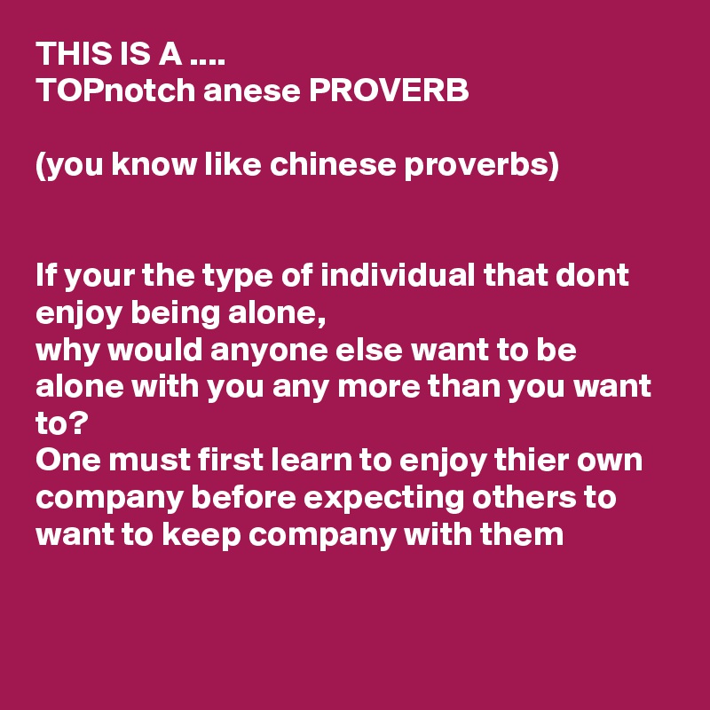 THIS IS A ....
TOPnotch anese PROVERB

(you know like chinese proverbs)


If your the type of individual that dont enjoy being alone, 
why would anyone else want to be alone with you any more than you want to?
One must first learn to enjoy thier own company before expecting others to want to keep company with them 

 
