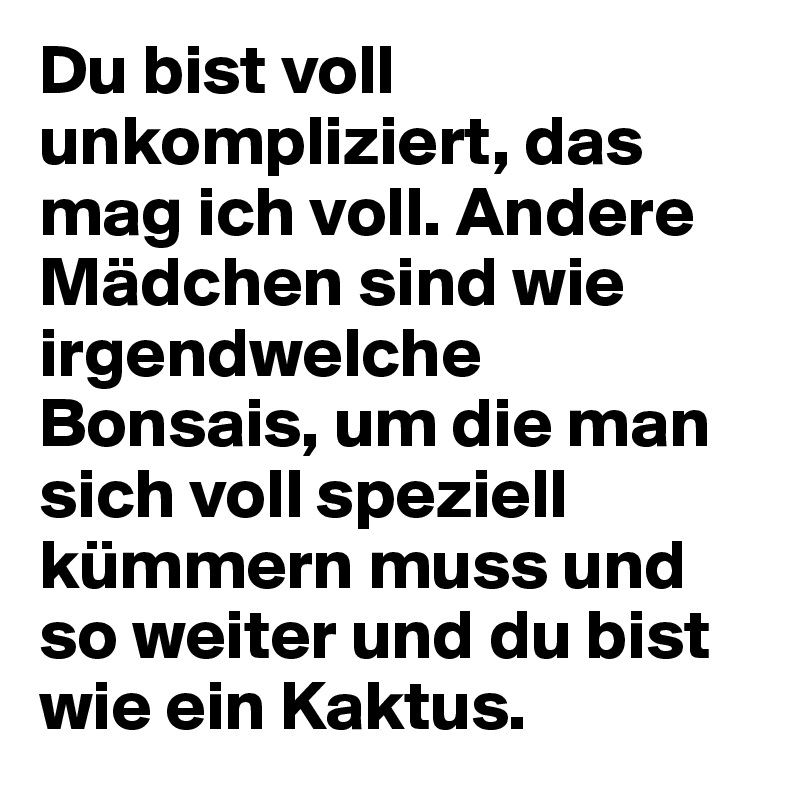 Du bist voll unkompliziert, das mag ich voll. Andere Mädchen sind wie irgendwelche Bonsais, um die man sich voll speziell kümmern muss und so weiter und du bist wie ein Kaktus.