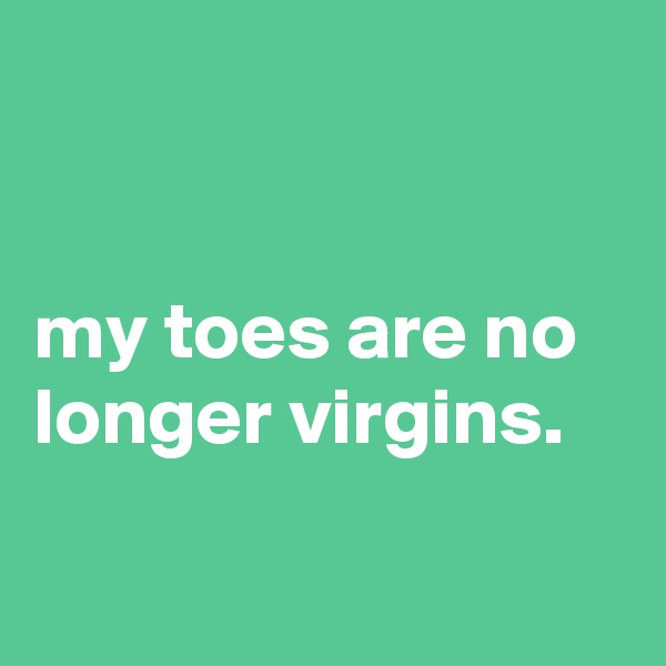 


my toes are no longer virgins.

