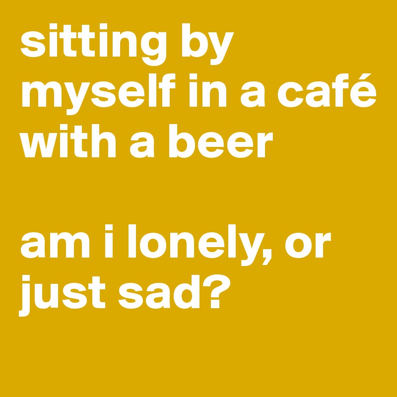 sitting by myself in a café with a beer

am i lonely, or just sad?