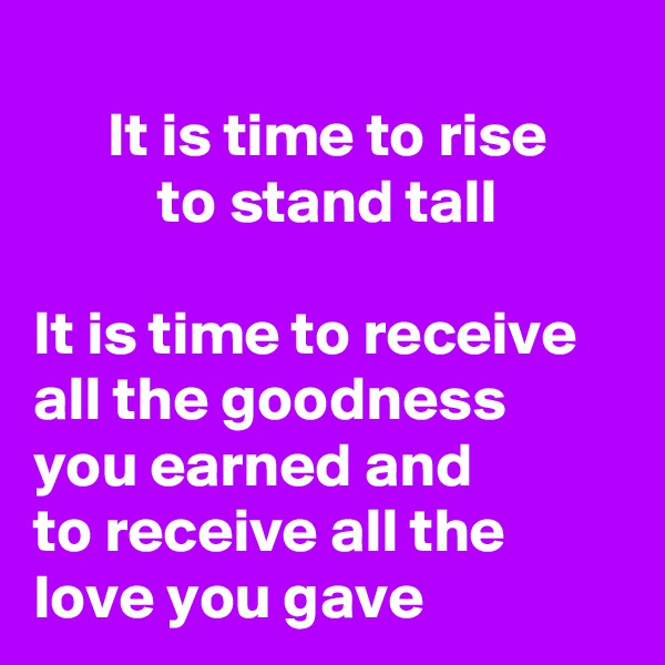 
      It is time to rise
          to stand tall
           
It is time to receive  all the goodness        
you earned and
to receive all the love you gave